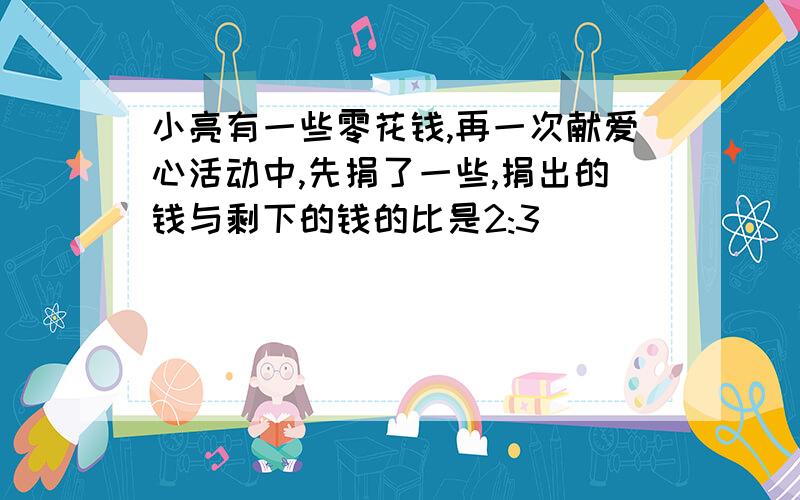 小亮有一些零花钱,再一次献爱心活动中,先捐了一些,捐出的钱与剩下的钱的比是2:3