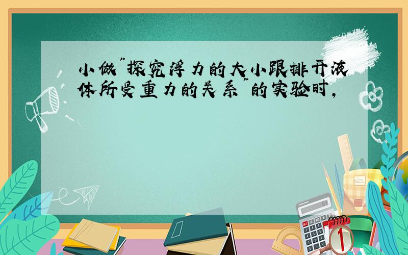 小做"探究浮力的大小跟排开液体所受重力的关系"的实验时,