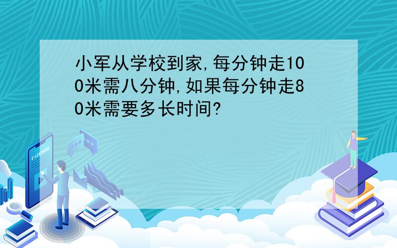 小军从学校到家,每分钟走100米需八分钟,如果每分钟走80米需要多长时间?