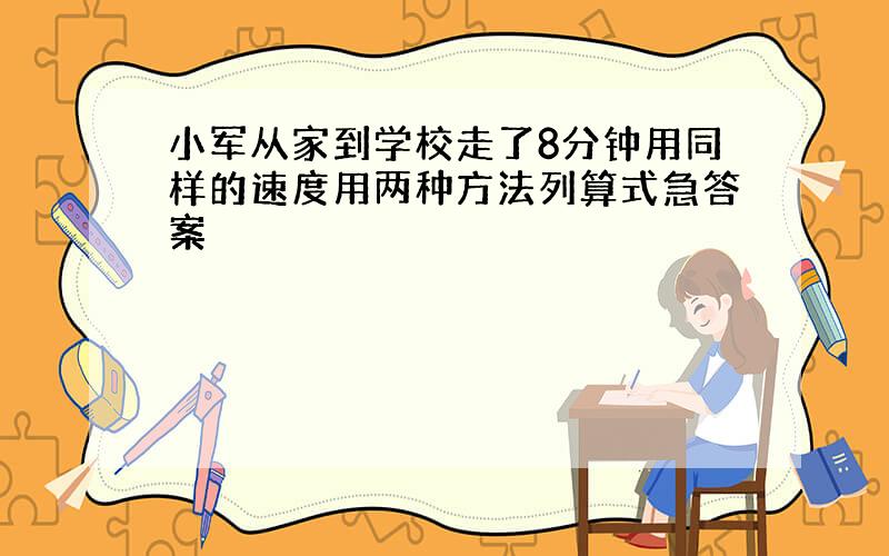 小军从家到学校走了8分钟用同样的速度用两种方法列算式急答案