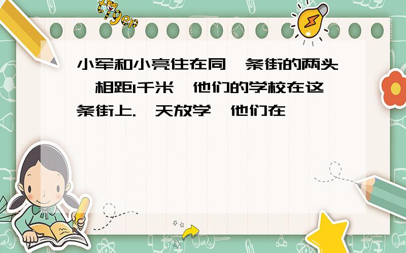 小军和小亮住在同一条街的两头,相距1千米,他们的学校在这条街上.一天放学,他们在