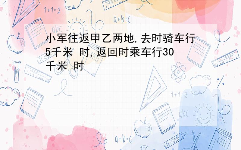 小军往返甲乙两地,去时骑车行5千米 时,返回时乘车行30千米 时