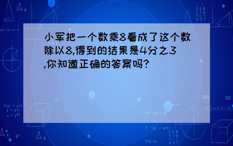 小军把一个数乘8看成了这个数除以8,得到的结果是4分之3,你知道正确的答案吗?