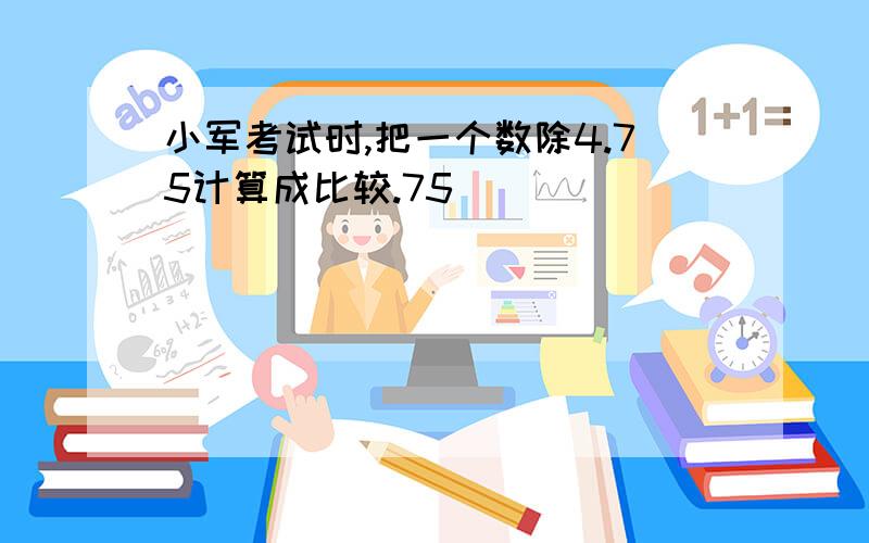 小军考试时,把一个数除4.75计算成比较.75