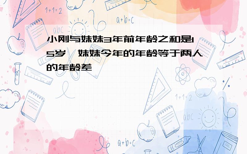 小刚与妹妹3年前年龄之和是15岁,妹妹今年的年龄等于两人的年龄差