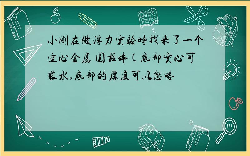 小刚在做浮力实验时找来了一个空心金属 圆柱体(底部实心可装水,底部的厚度可以忽略