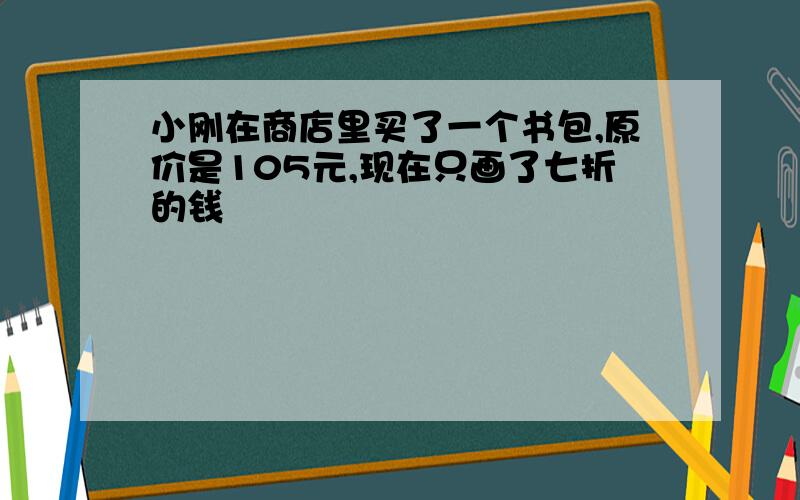 小刚在商店里买了一个书包,原价是105元,现在只画了七折的钱