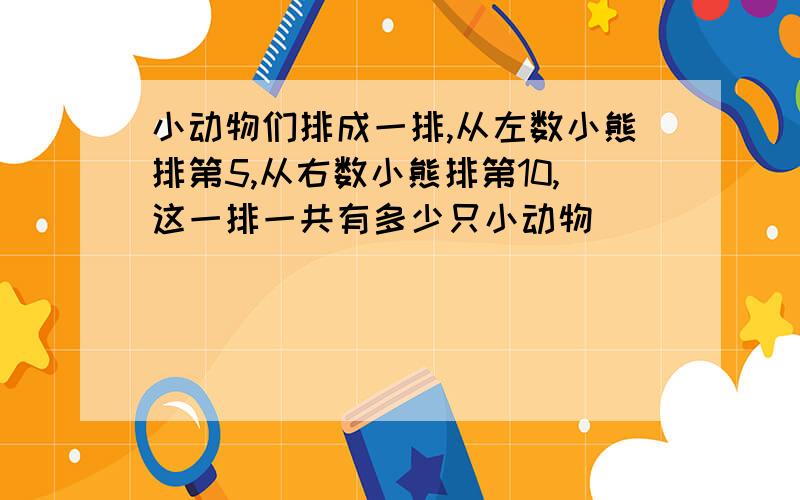 小动物们排成一排,从左数小熊排第5,从右数小熊排第10,这一排一共有多少只小动物