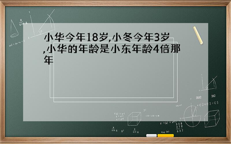 小华今年18岁,小冬今年3岁,小华的年龄是小东年龄4倍那年