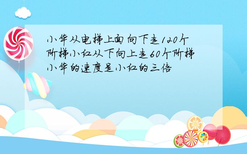 小华从电梯上面向下走120个阶梯小红从下向上走60个阶梯小华的速度是小红的三倍