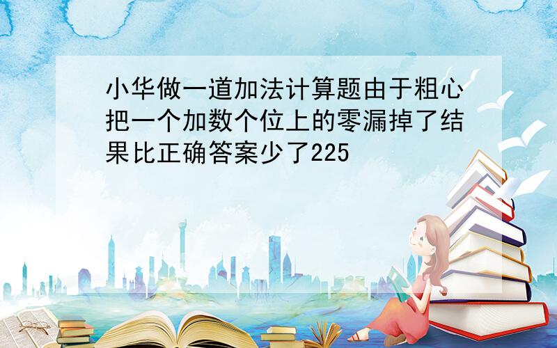 小华做一道加法计算题由于粗心把一个加数个位上的零漏掉了结果比正确答案少了225