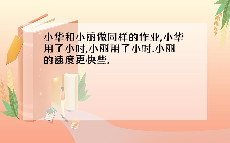 小华和小丽做同样的作业,小华用了小时,小丽用了小时.小丽的速度更快些.