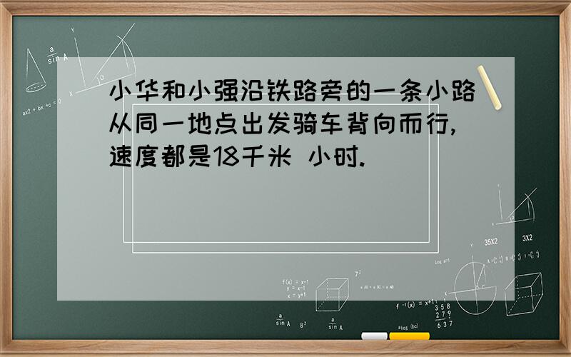 小华和小强沿铁路旁的一条小路从同一地点出发骑车背向而行,速度都是18千米 小时.