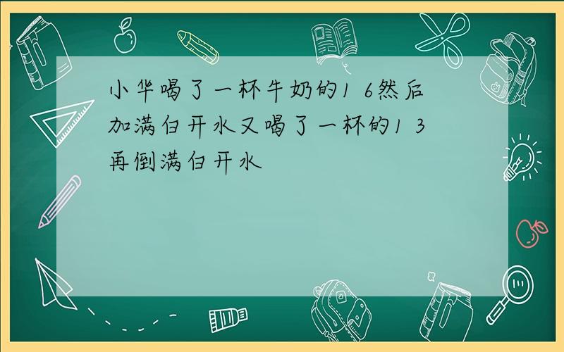 小华喝了一杯牛奶的1 6然后加满白开水又喝了一杯的1 3再倒满白开水