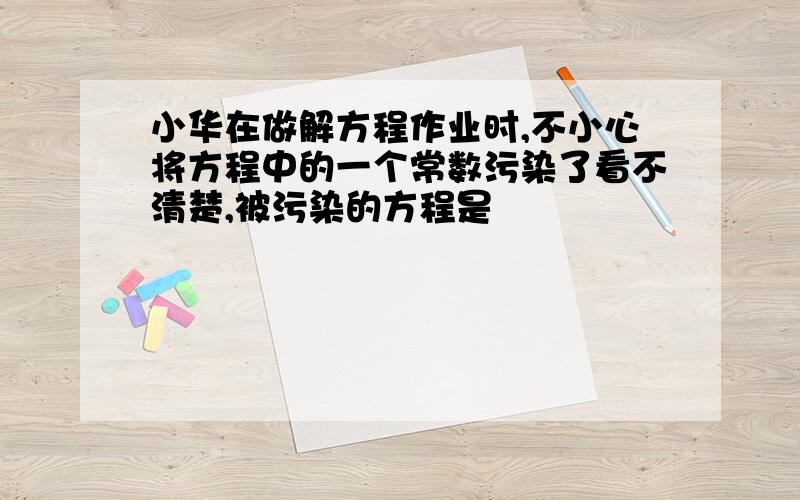 小华在做解方程作业时,不小心将方程中的一个常数污染了看不清楚,被污染的方程是