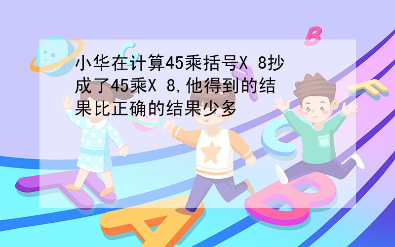 小华在计算45乘括号X 8抄成了45乘X 8,他得到的结果比正确的结果少多