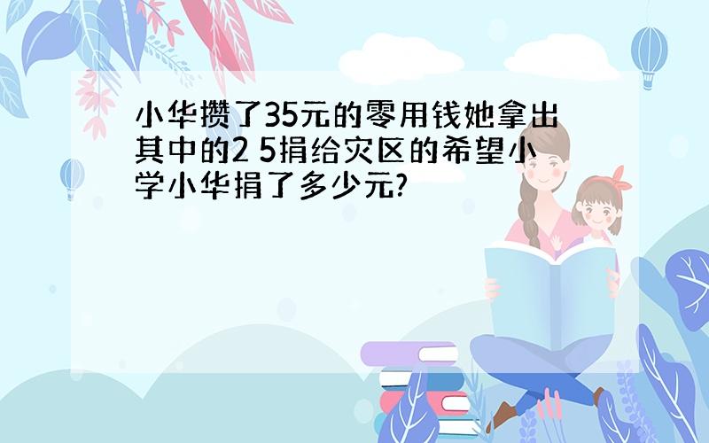 小华攒了35元的零用钱她拿出其中的2 5捐给灾区的希望小学小华捐了多少元?