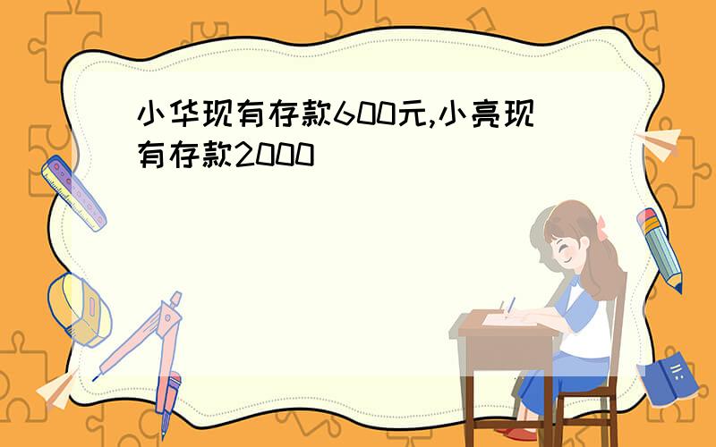 小华现有存款600元,小亮现有存款2000