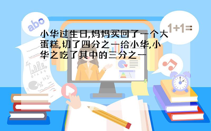 小华过生日,妈妈买回了一个大蛋糕,切了四分之一给小华,小华之吃了其中的三分之一