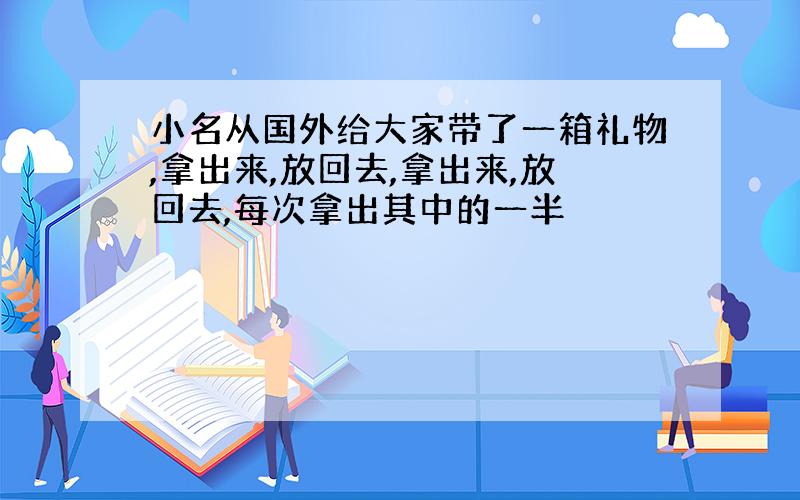 小名从国外给大家带了一箱礼物,拿出来,放回去,拿出来,放回去,每次拿出其中的一半