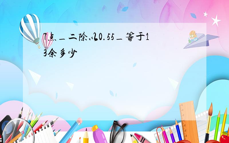 7点_二除以0.55_等于13余多少