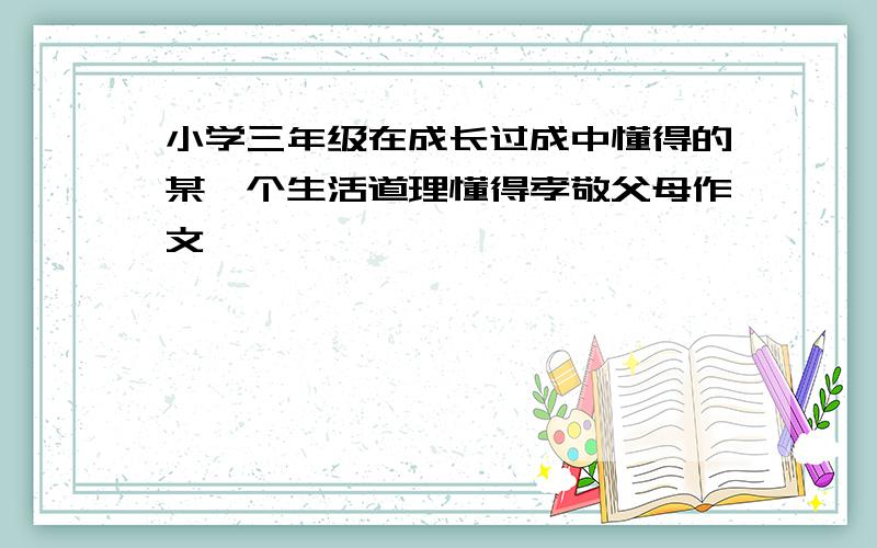 小学三年级在成长过成中懂得的某一个生活道理懂得孝敬父母作文