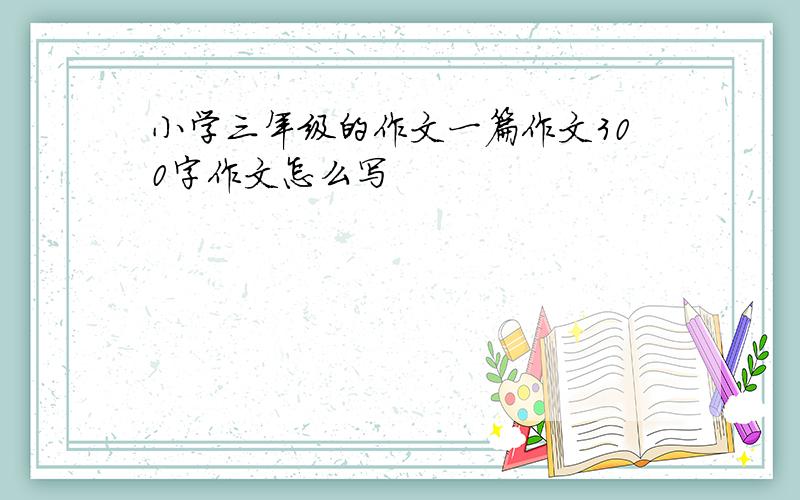 小学三年级的作文一篇作文300字作文怎么写