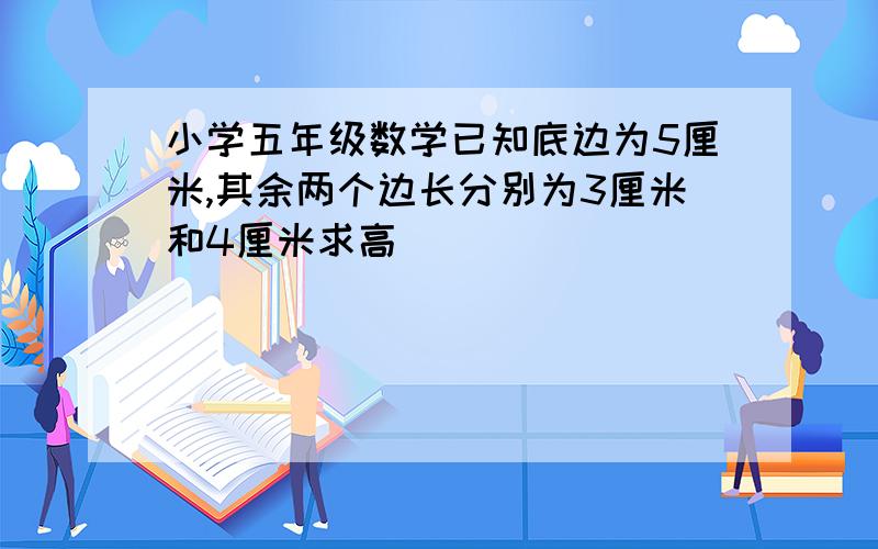 小学五年级数学已知底边为5厘米,其余两个边长分别为3厘米和4厘米求高