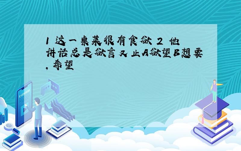 1 这一桌菜很有食欲 2 他讲话总是欲言又止A欲望B想要,希望