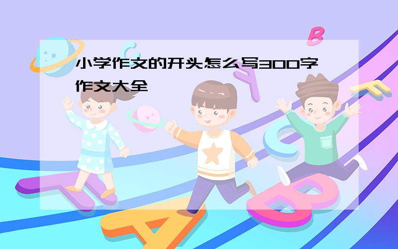 小学作文的开头怎么写300字作文大全