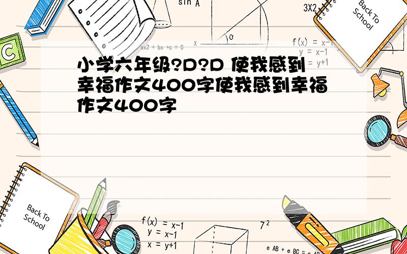 小学六年级?D?D 使我感到幸福作文400字使我感到幸福作文400字