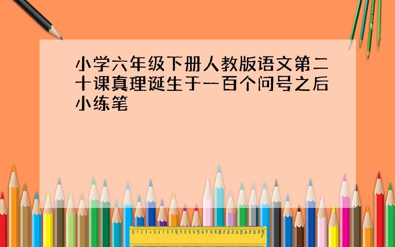 小学六年级下册人教版语文第二十课真理诞生于一百个问号之后小练笔