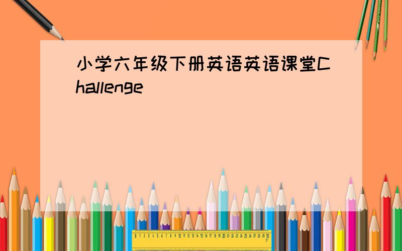 小学六年级下册英语英语课堂Challenge