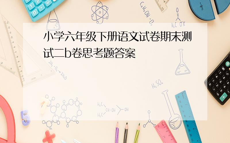 小学六年级下册语文试卷期末测试二b卷思考题答案