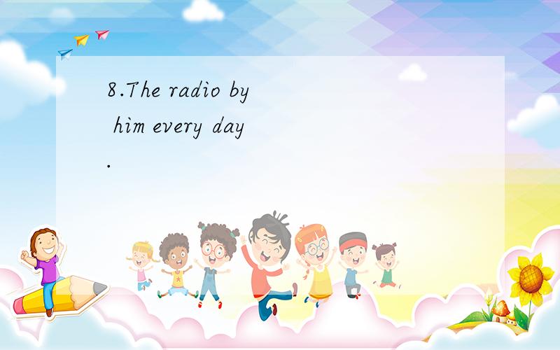 8.The radio by him every day.