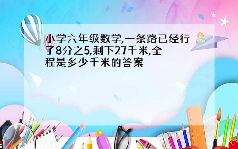 小学六年级数学,一条路已经行了8分之5,剩下27千米,全程是多少千米的答案