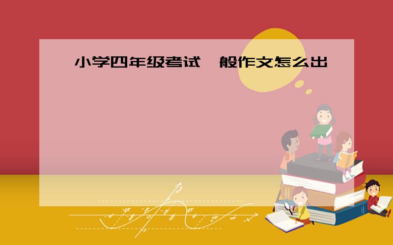 小学四年级考试一般作文怎么出