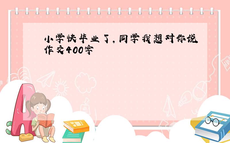 小学快毕业了,同学我想对你说作文400字