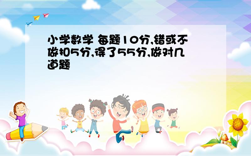 小学数学 每题10分,错或不做扣5分,得了55分,做对几道题