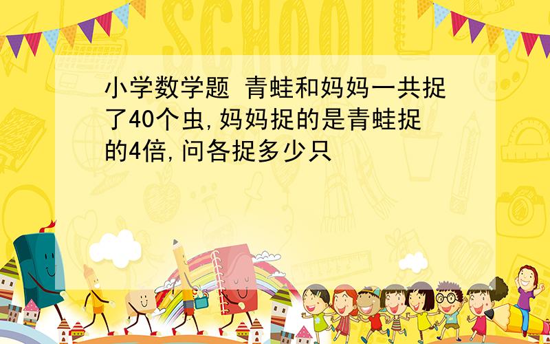 小学数学题 青蛙和妈妈一共捉了40个虫,妈妈捉的是青蛙捉的4倍,问各捉多少只