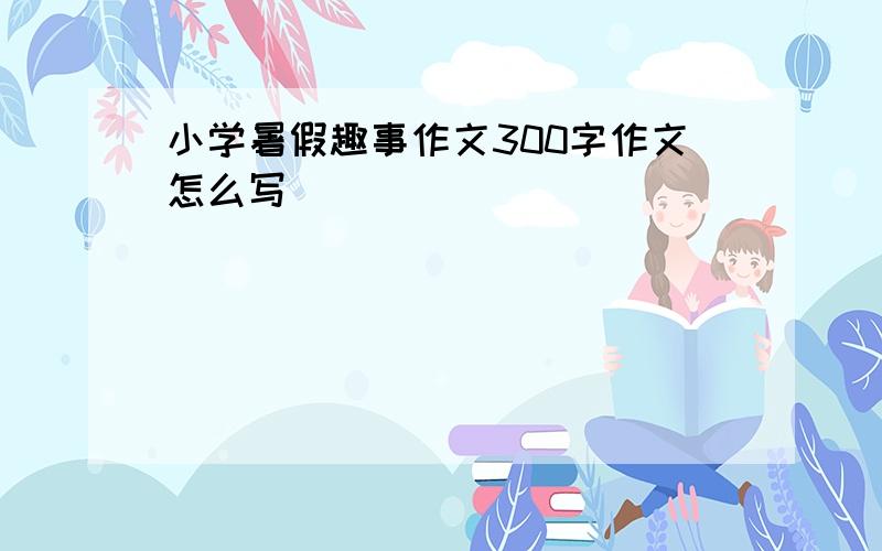 小学暑假趣事作文300字作文怎么写