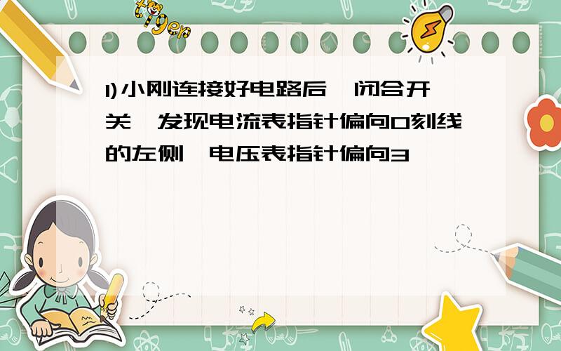 1)小刚连接好电路后,闭合开关,发现电流表指针偏向0刻线的左侧,电压表指针偏向3