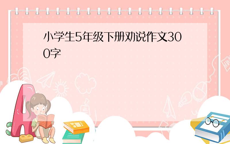 小学生5年级下册劝说作文300字