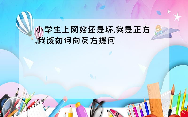 小学生上网好还是坏,我是正方,我该如何向反方提问