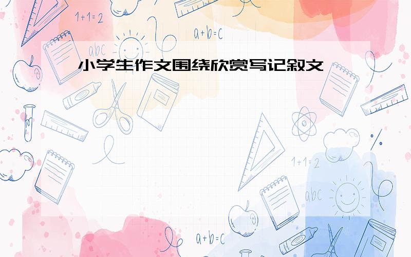 小学生作文围绕欣赏写记叙文