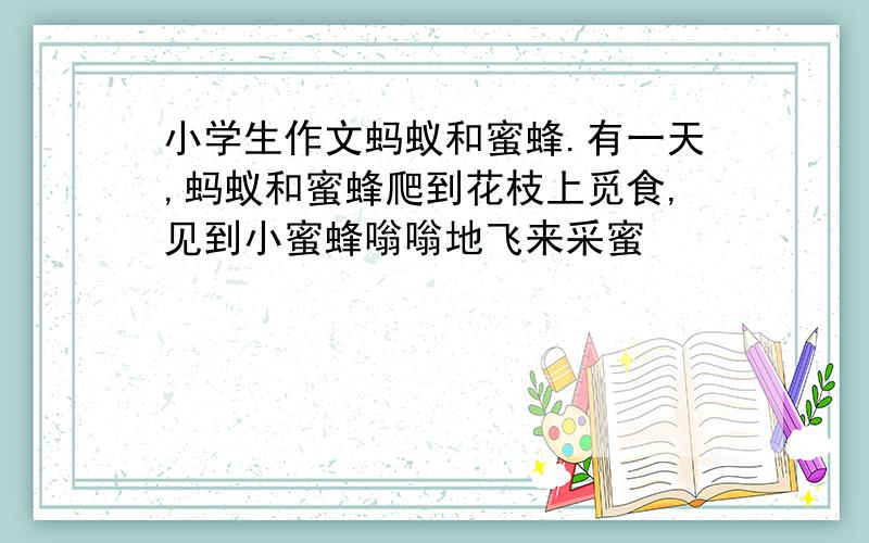 小学生作文蚂蚁和蜜蜂.有一天,蚂蚁和蜜蜂爬到花枝上觅食,见到小蜜蜂嗡嗡地飞来采蜜