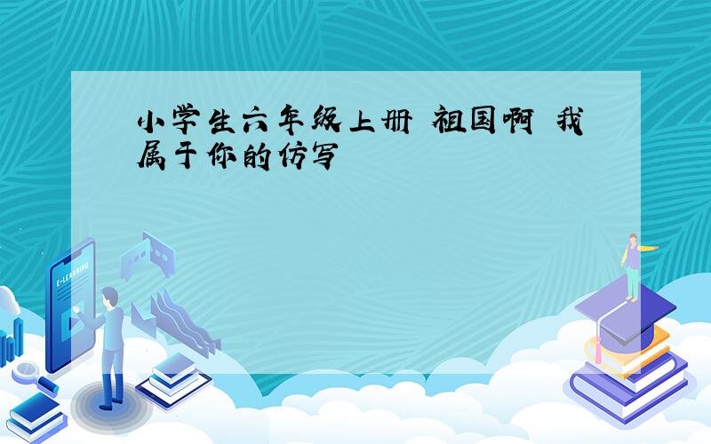 小学生六年级上册 祖国啊 我属于你的仿写