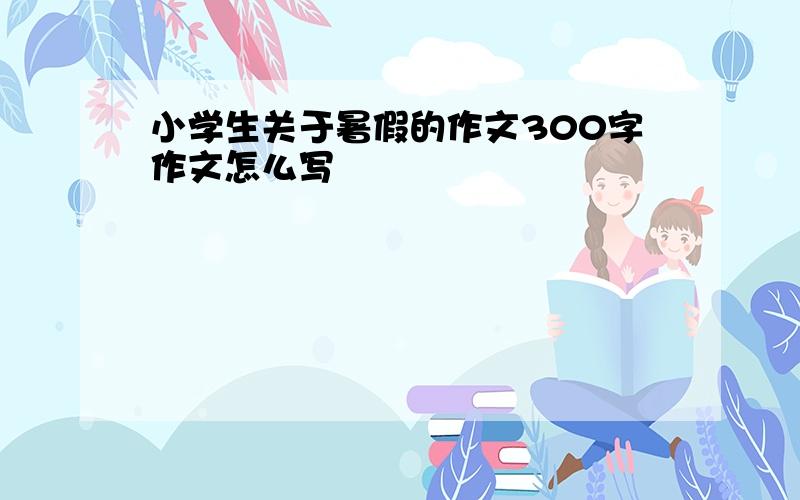 小学生关于暑假的作文300字作文怎么写