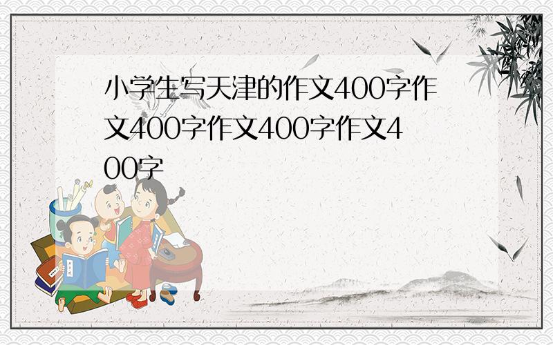 小学生写天津的作文400字作文400字作文400字作文400字