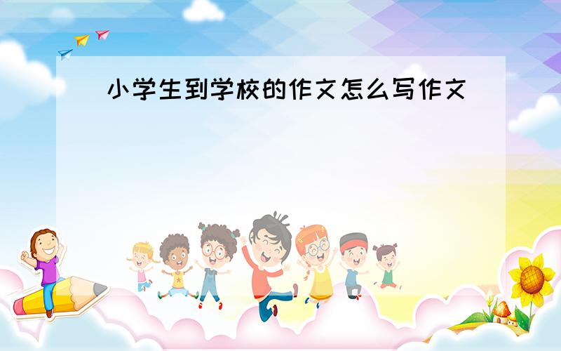 小学生到学校的作文怎么写作文